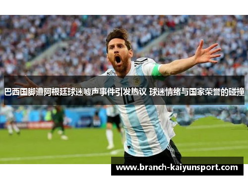 巴西国脚遭阿根廷球迷嘘声事件引发热议 球迷情绪与国家荣誉的碰撞