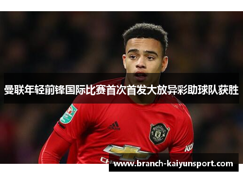 曼联年轻前锋国际比赛首次首发大放异彩助球队获胜