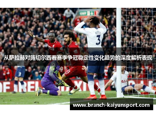 从萨拉赫对阵切尔西看赛季争冠稳定性变化趋势的深度解析表现